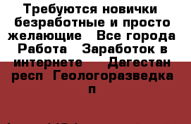 Требуются новички, безработные и просто желающие - Все города Работа » Заработок в интернете   . Дагестан респ.,Геологоразведка п.